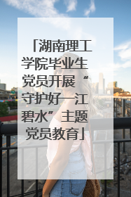 湖南理工学院毕业生党员开展“守护好一江碧水”主题党员教育