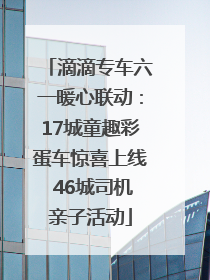 滴滴专车六一暖心联动：17城童趣彩蛋车惊喜上线 46城司机亲子活动