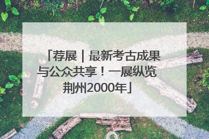 荐展｜最新考古成果与公众共享！一展纵览荆州2000年