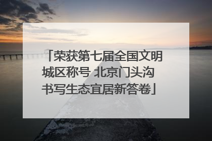 荣获第七届全国文明城区称号 北京门头沟书写生态宜居新答卷