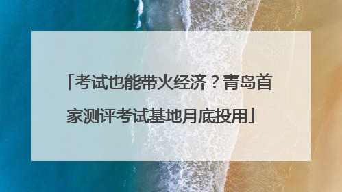考试也能带火经济？青岛首家测评考试基地月底投用