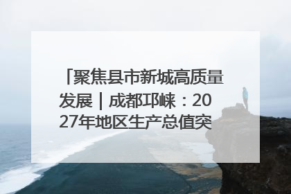 聚焦县市新城高质量发展｜成都邛崃：2027年地区生产总值突破550亿元、建成五百亿级园区