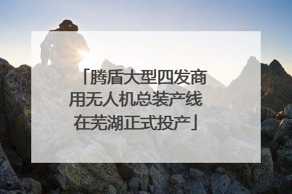腾盾大型四发商用无人机总装产线在芜湖正式投产