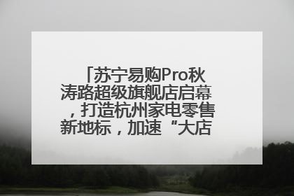 苏宁易购Pro秋涛路超级旗舰店启幕，打造杭州家电零售新地标，加速“大店攻略”全省布局