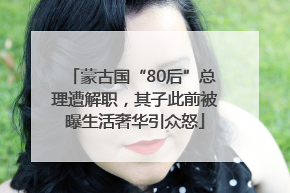 蒙古国“80后”总理遭解职，其子此前被曝生活奢华引众怒