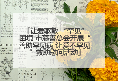 让爱驱散 “罕见” 困境 市慈善总会开展“善助罕见病 让爱不罕见”救助慰问活动