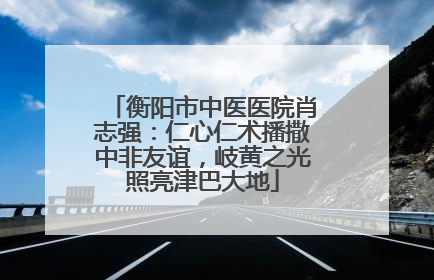衡阳市中医医院肖志强：仁心仁术播撒中非友谊，岐黄之光照亮津巴大地