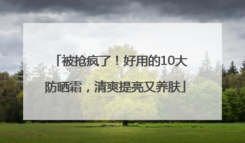 被抢疯了！好用的10大防晒霜，清爽提亮又养肤
