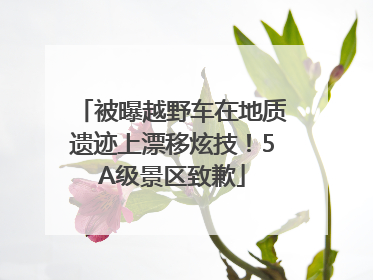 被曝越野车在地质遗迹上漂移炫技！5A级景区致歉