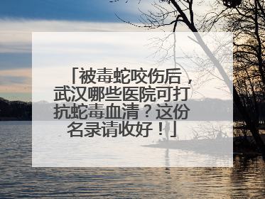 被毒蛇咬伤后，武汉哪些医院可打抗蛇毒血清？这份名录请收好！