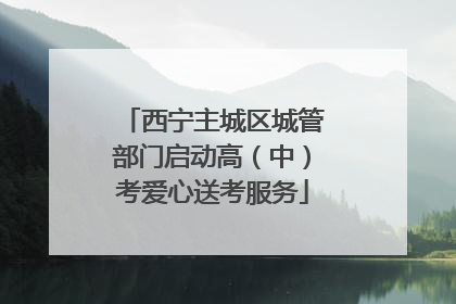 西宁主城区城管部门启动高（中）考爱心送考服务