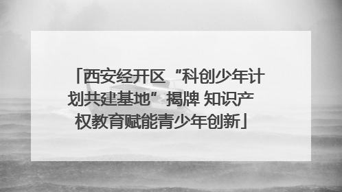 西安经开区“科创少年计划共建基地”揭牌 知识产权教育赋能青少年创新