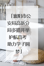襄阳市公安局高新分局多措并举护航高考 助力学子圆梦