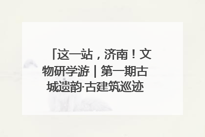 这一站，济南！文物研学游｜第一期古城遗韵·古建筑巡迹之旅圆满结束