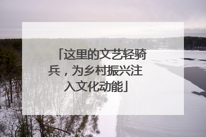 这里的文艺轻骑兵，为乡村振兴注入文化动能