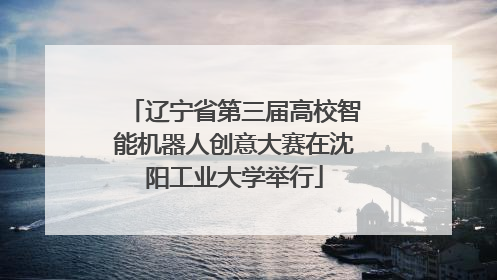 辽宁省第三届高校智能机器人创意大赛在沈阳工业大学举行