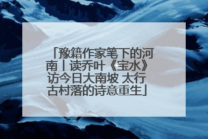 豫籍作家笔下的河南丨读乔叶《宝水》访今日大南坡 太行古村落的诗意重生