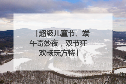 超级儿童节、端午奇妙夜，双节狂欢畅玩方特