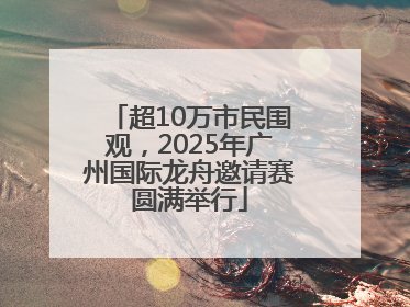 超10万市民围观，2025年广州国际龙舟邀请赛圆满举行