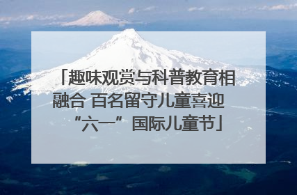 趣味观赏与科普教育相融合 百名留守儿童喜迎“六一”国际儿童节
