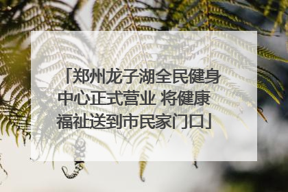 郑州龙子湖全民健身中心正式营业 将健康福祉送到市民家门口