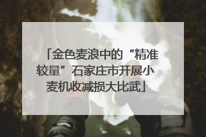 金色麦浪中的“精准较量”石家庄市开展小麦机收减损大比武