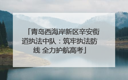 青岛西海岸新区辛安街道执法中队：筑牢执法防线 全力护航高考