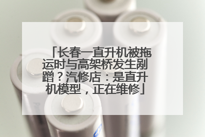 长春一直升机被拖运时与高架桥发生剐蹭？汽修店：是直升机模型，正在维修