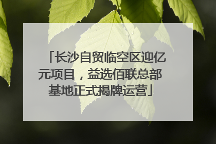 长沙自贸临空区迎亿元项目，益选佰联总部基地正式揭牌运营
