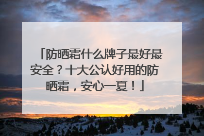防晒霜什么牌子最好最安全？十大公认好用的防晒霜，安心一夏！