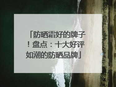 防晒霜好的牌子！盘点：十大好评如潮的防晒品牌