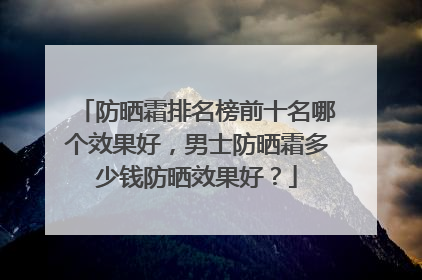 防晒霜排名榜前十名哪个效果好，男士防晒霜多少钱防晒效果好？