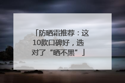 防晒霜推荐：这10款口碑好，选对了“晒不黑”