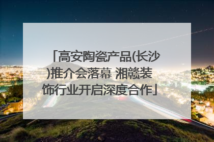 高安陶瓷产品(长沙)推介会落幕 湘赣装饰行业开启深度合作