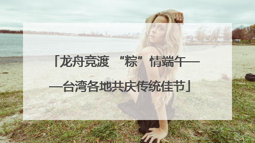 龙舟竞渡 “粽”情端午——台湾各地共庆传统佳节
