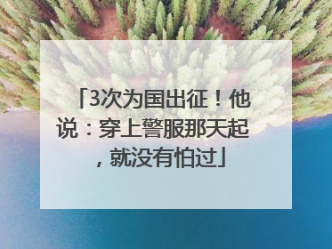 3次为国出征！他说：穿上警服那天起，就没有怕过