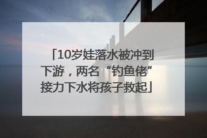 10岁娃落水被冲到下游，两名“钓鱼佬”接力下水将孩子救起