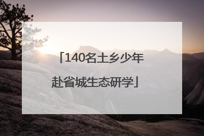 140名土乡少年赴省城生态研学