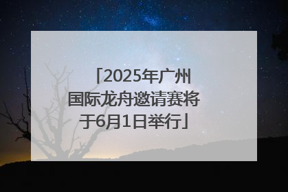 2025年广州国际龙舟邀请赛将于6月1日举行