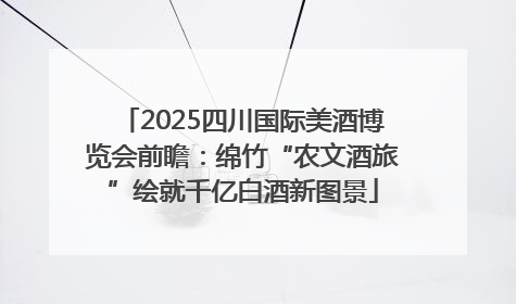 2025四川国际美酒博览会前瞻：绵竹“农文酒旅”绘就千亿白酒新图景