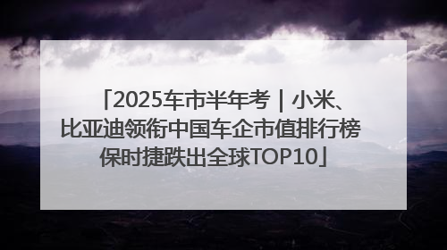 2025车市半年考｜小米、比亚迪领衔中国车企市值排行榜 保时捷跌出全球TOP10