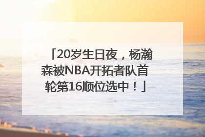 20岁生日夜，杨瀚森被NBA开拓者队首轮第16顺位选中！