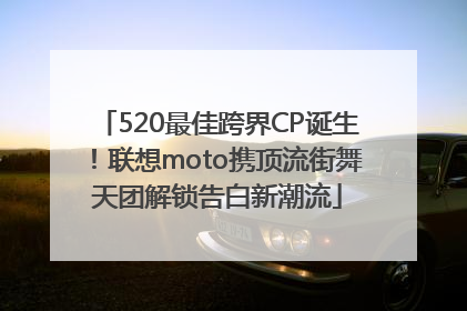 520最佳跨界CP诞生！联想moto携顶流街舞天团解锁告白新潮流