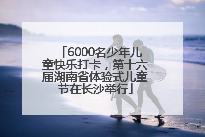 6000名少年儿童快乐打卡，第十六届湖南省体验式儿童节在长沙举行