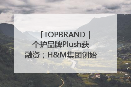 TOPBRAND｜个护品牌Plush获融资；H&M集团创始家族收购股权；滴滴重返巴西外卖市场；香奈儿推出循环材料中心